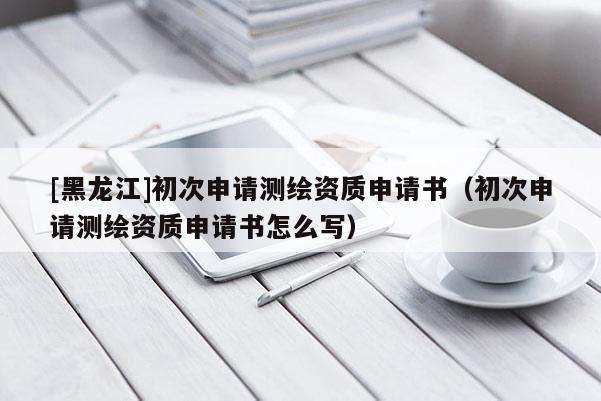[黑龍江]初次申請測繪資質申請書（初次申請測繪資質申請書怎么寫）