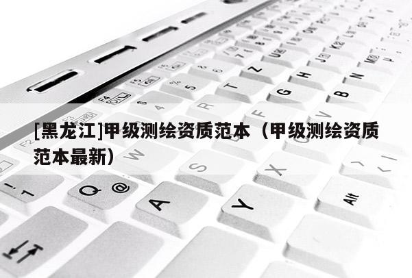 [黑龍江]甲級測繪資質范本（甲級測繪資質范本最新）