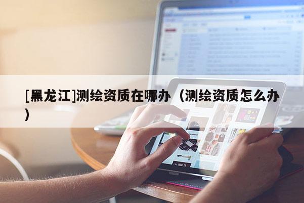 [黑龍江]測繪資質在哪辦（測繪資質怎么辦）