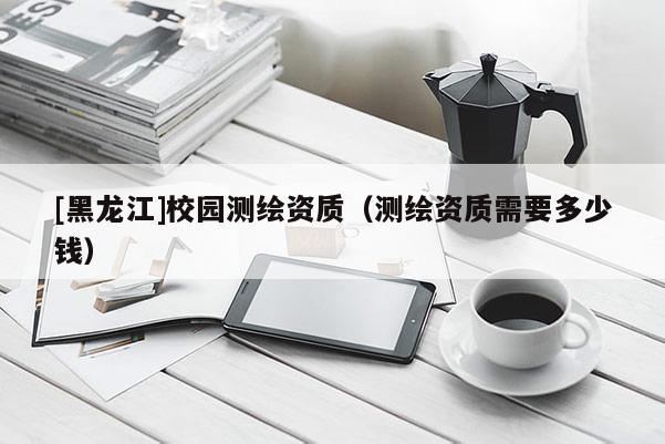 [黑龍江]校園測繪資質（測繪資質需要多少錢）