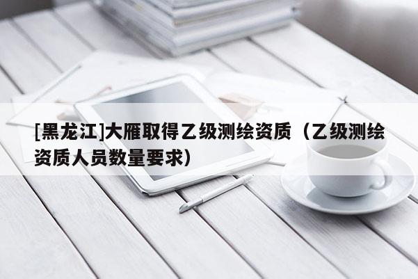[黑龍江]大雁取得乙級測繪資質（乙級測繪資質人員數量要求）