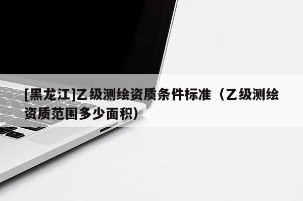 [黑龍江]乙級測繪資質條件標準（乙級測繪資質范圍多少面積）
