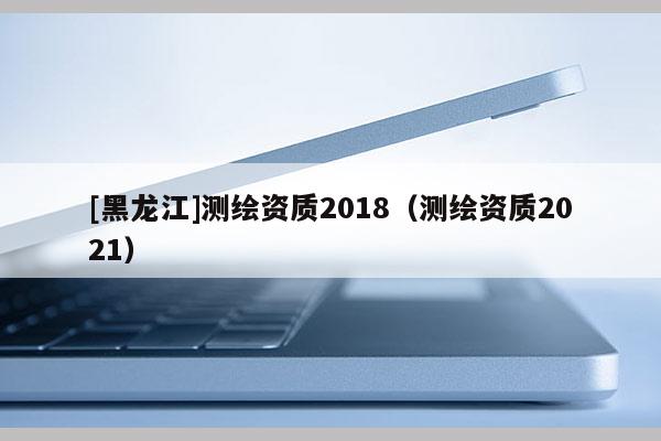 [黑龍江]測繪資質2018（測繪資質2021）