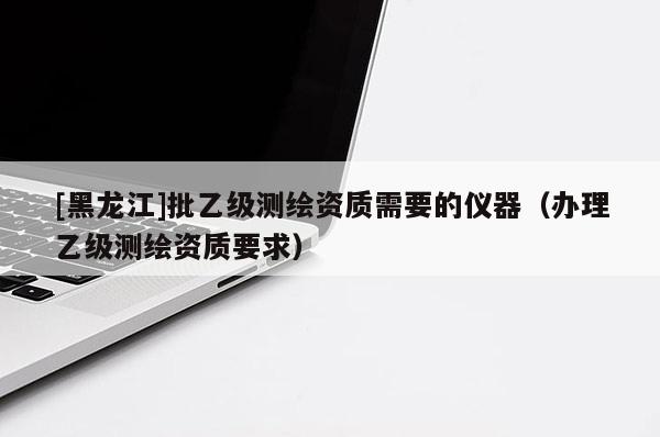 [黑龍江]批乙級測繪資質(zhì)需要的儀器（辦理乙級測繪資質(zhì)要求）