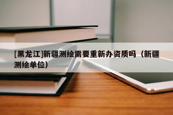 [黑龍江]新疆測繪需要重新辦資質(zhì)嗎（新疆測繪單位）