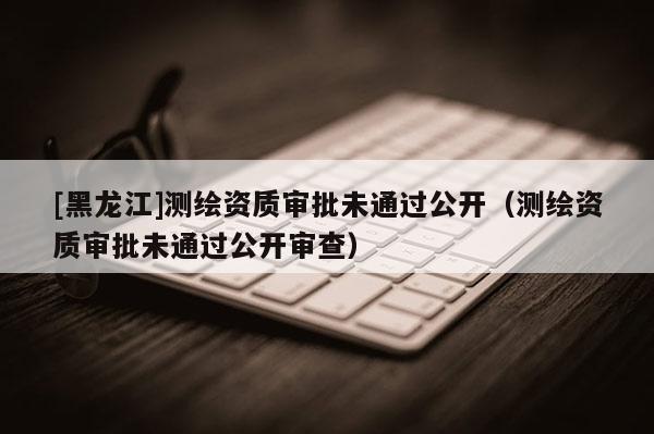 [黑龍江]測繪資質審批未通過公開（測繪資質審批未通過公開審查）