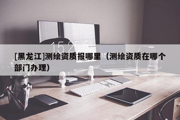 [黑龍江]測繪資質報哪里（測繪資質在哪個部門辦理）