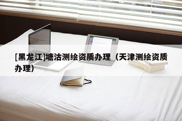 [黑龍江]塘沽測繪資質辦理（天津測繪資質辦理）