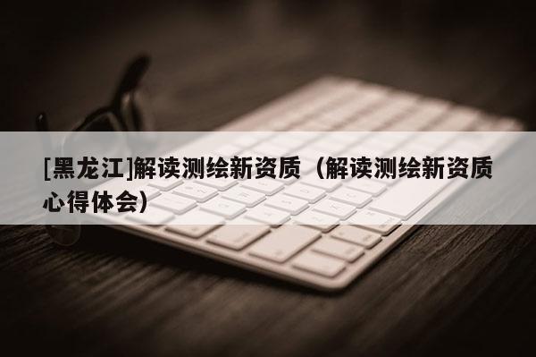[黑龍江]解讀測繪新資質（解讀測繪新資質心得體會）