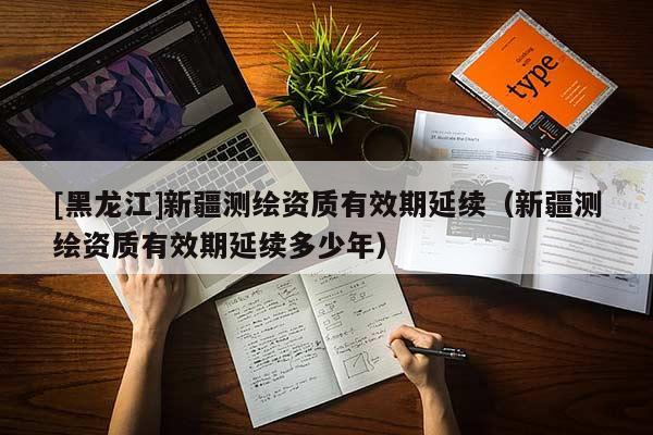 [黑龍江]新疆測繪資質有效期延續（新疆測繪資質有效期延續多少年）