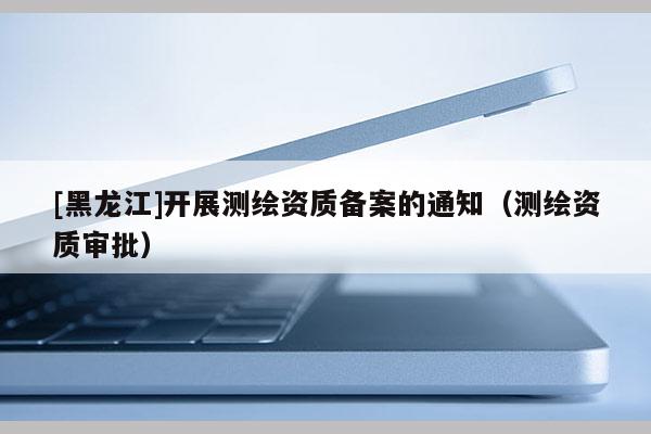 [黑龍江]開展測繪資質備案的通知（測繪資質審批）