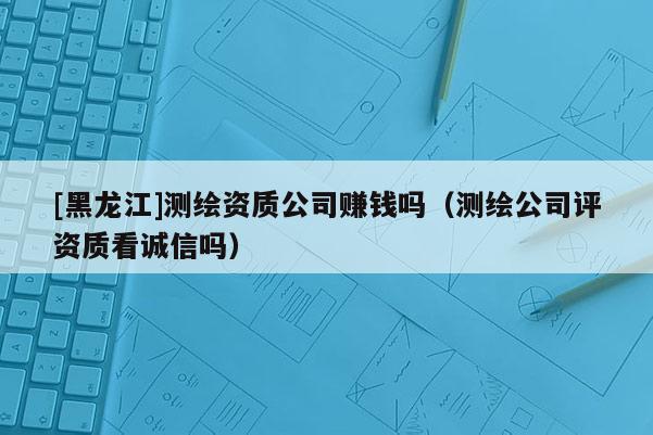 [黑龍江]測繪資質公司賺錢嗎（測繪公司評資質看誠信嗎）