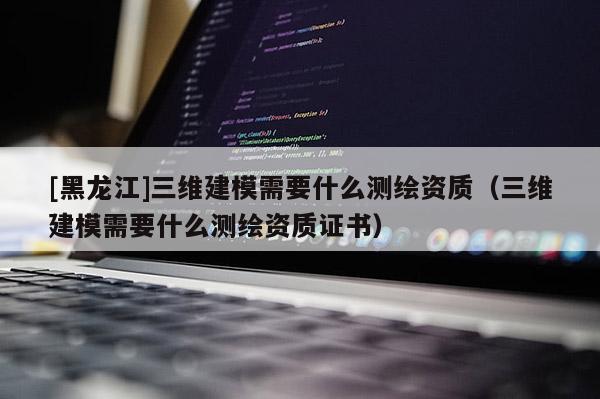 [黑龍江]三維建模需要什么測繪資質（三維建模需要什么測繪資質證書）
