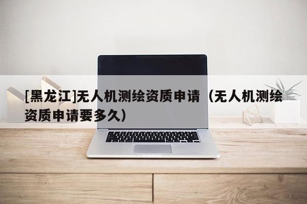 [黑龍江]無人機測繪資質申請（無人機測繪資質申請要多久）