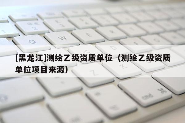 [黑龍江]測繪乙級資質單位（測繪乙級資質單位項目來源）