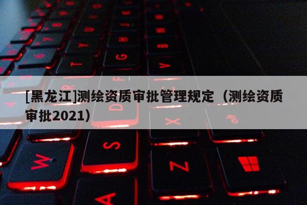 [黑龍江]測繪資質審批管理規定（測繪資質審批2021）
