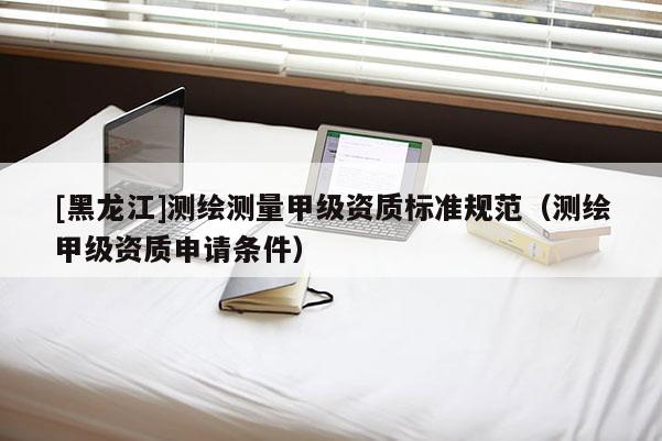 [黑龍江]測繪測量甲級資質標準規范（測繪甲級資質申請條件）