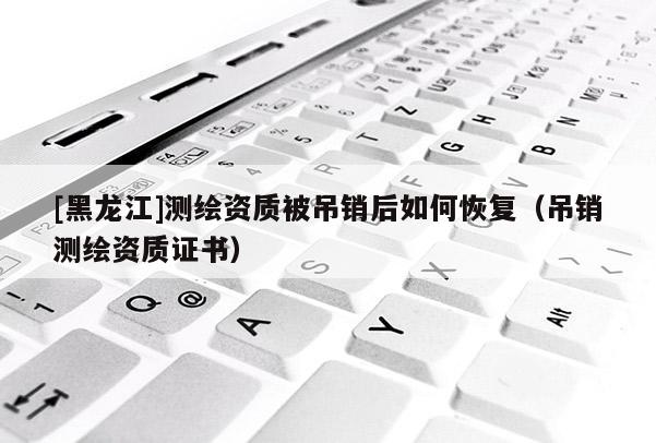 [黑龍江]測繪資質被吊銷后如何恢復（吊銷測繪資質證書）