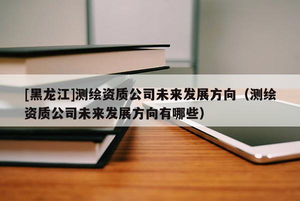 [黑龍江]測繪資質公司未來發展方向（測繪資質公司未來發展方向有哪些）