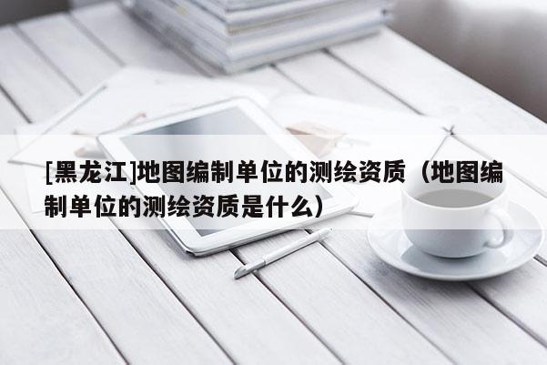 [黑龍江]地圖編制單位的測繪資質（地圖編制單位的測繪資質是什么）