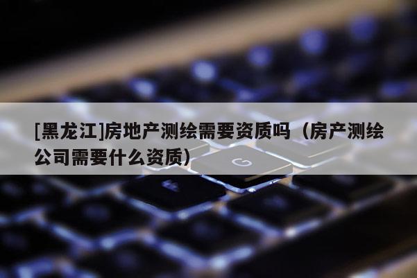 [黑龍江]房地產測繪需要資質嗎（房產測繪公司需要什么資質）