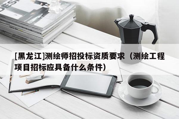 [黑龍江]測繪師招投標資質要求（測繪工程項目招標應具備什么條件）