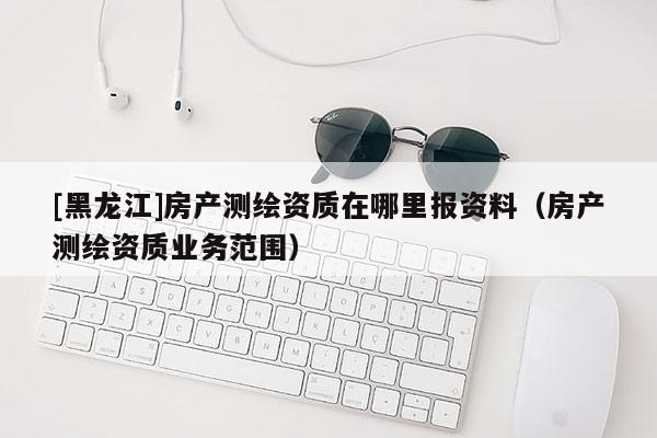 [黑龍江]房產測繪資質在哪里報資料（房產測繪資質業務范圍）