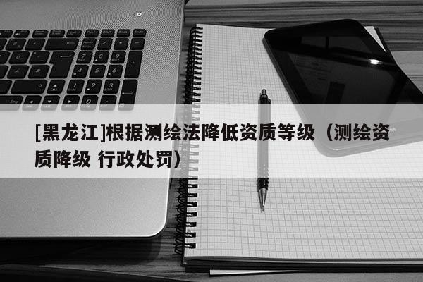 [黑龍江]根據(jù)測繪法降低資質(zhì)等級（測繪資質(zhì)降級 行政處罰）