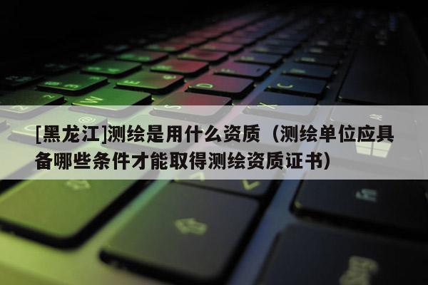 [黑龍江]測繪是用什么資質（測繪單位應具備哪些條件才能取得測繪資質證書）