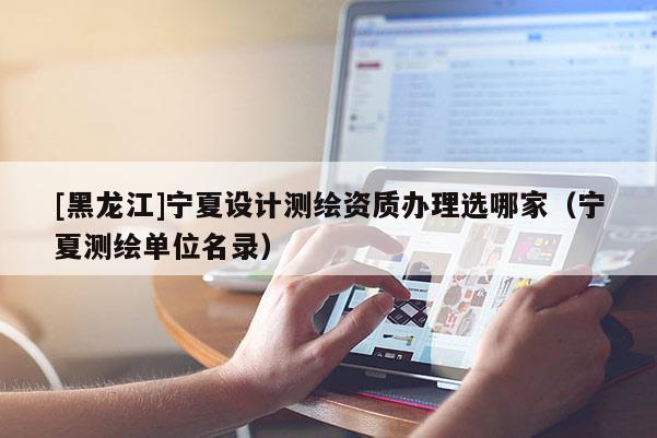 [黑龍江]寧夏設計測繪資質辦理選哪家（寧夏測繪單位名錄）