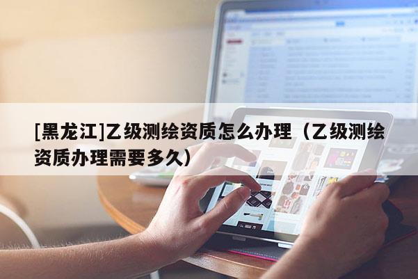 [黑龍江]乙級測繪資質怎么辦理（乙級測繪資質辦理需要多久）