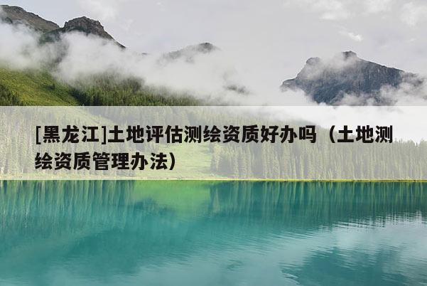 [黑龍江]土地評估測繪資質好辦嗎（土地測繪資質管理辦法）