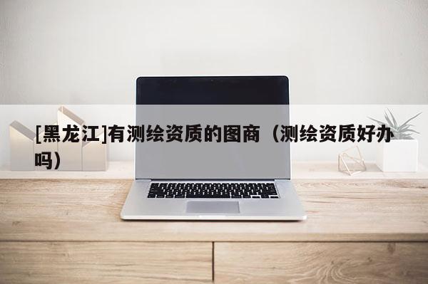 [黑龍江]有測繪資質的圖商（測繪資質好辦嗎）