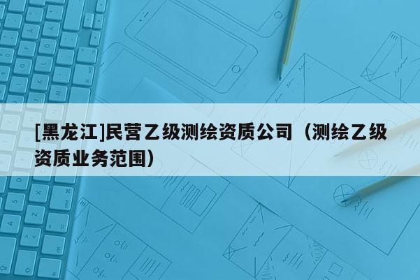 [黑龍江]民營乙級測繪資質公司（測繪乙級資質業務范圍）