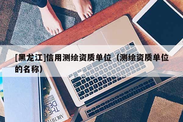 [黑龍江]信用測繪資質單位（測繪資質單位的名稱）