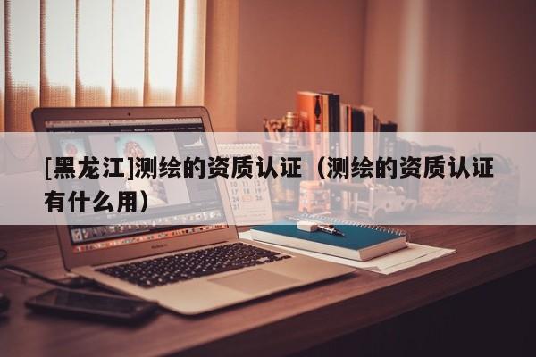 [黑龍江]測繪的資質認證（測繪的資質認證有什么用）
