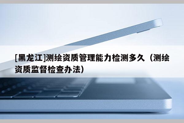 [黑龍江]測繪資質管理能力檢測多久（測繪資質監督檢查辦法）