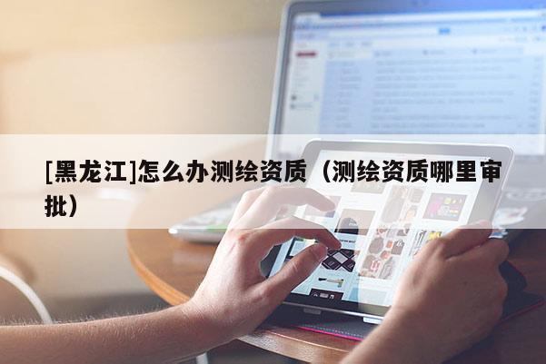[黑龍江]怎么辦測繪資質（測繪資質哪里審批）