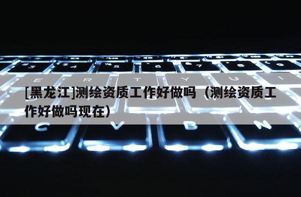 [黑龍江]測繪資質工作好做嗎（測繪資質工作好做嗎現在）