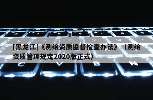 [黑龍江]《測繪資質監督檢查辦法》（測繪資質管理規定2020版正式）