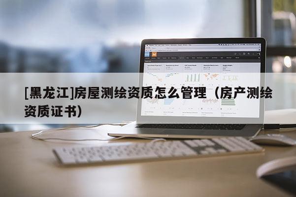 [黑龍江]房屋測繪資質怎么管理（房產測繪資質證書）