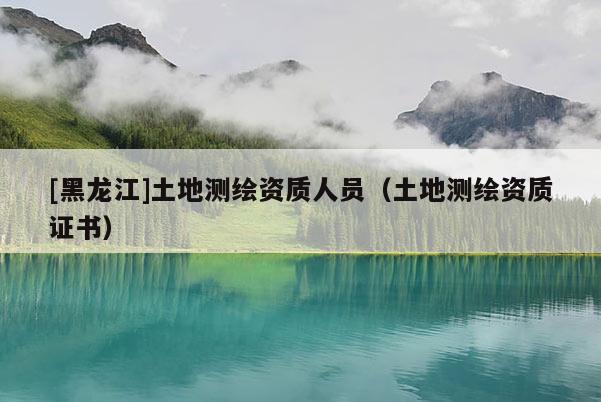 [黑龍江]土地測繪資質人員（土地測繪資質證書）
