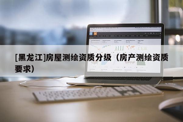 [黑龍江]房屋測繪資質分級（房產測繪資質要求）
