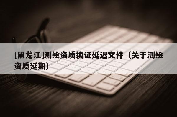 [黑龍江]測繪資質換證延遲文件（關于測繪資質延期）