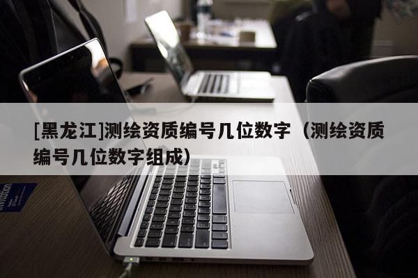 [黑龍江]測繪資質編號幾位數字（測繪資質編號幾位數字組成）