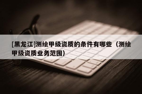[黑龍江]測繪甲級資質的條件有哪些（測繪甲級資質業務范圍）