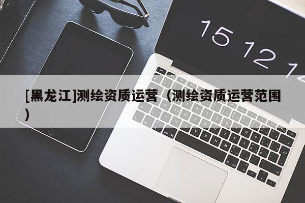 [黑龍江]測繪資質(zhì)運營（測繪資質(zhì)運營范圍）