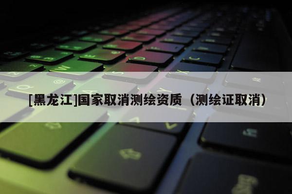 [黑龍江]國家取消測繪資質(zhì)（測繪證取消）