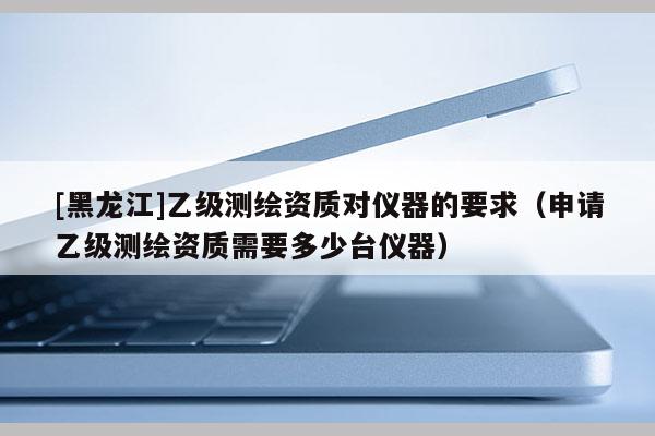 [黑龍江]乙級測繪資質(zhì)對儀器的要求（申請乙級測繪資質(zhì)需要多少臺儀器）