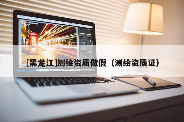 [黑龍江]測繪資質(zhì)做假（測繪資質(zhì)證）